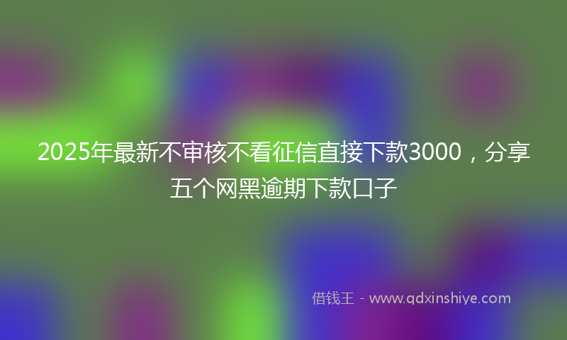 2025年最新不审核不看征信直接下款3000，分享五个网黑逾期下款口子