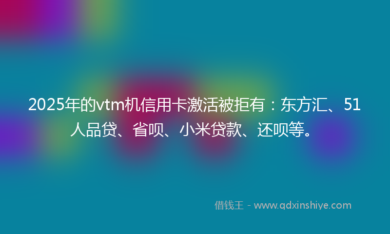 2025年的vtm机信用卡激活被拒有：东方汇、51人品贷、省呗、小米贷款、还呗等。