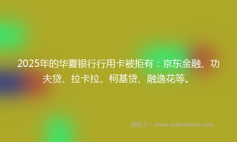 2025年的华夏银行行用卡被拒有：京东金融、功夫贷、拉卡拉、柯基贷、融逸花等。