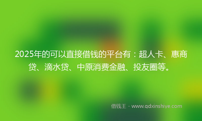 2025年的可以直接借钱的平台有：超人卡、惠商贷、滴水贷、中原消费金融、投友圈等。