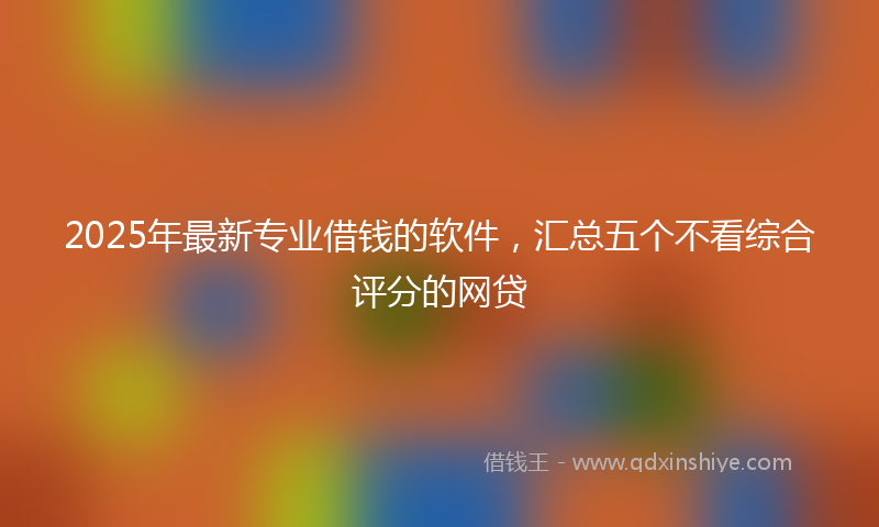 2025年最新专业借钱的软件，汇总五个不看综合评分的网贷