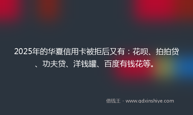 2025年的华夏信用卡被拒后又有：花呗、拍拍贷、功夫贷、洋钱罐、百度有钱花等。
