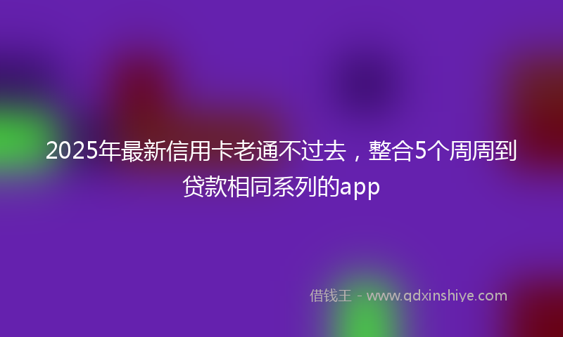 2025年最新信用卡老通不过去，整合5个周周到贷款相同系列的app