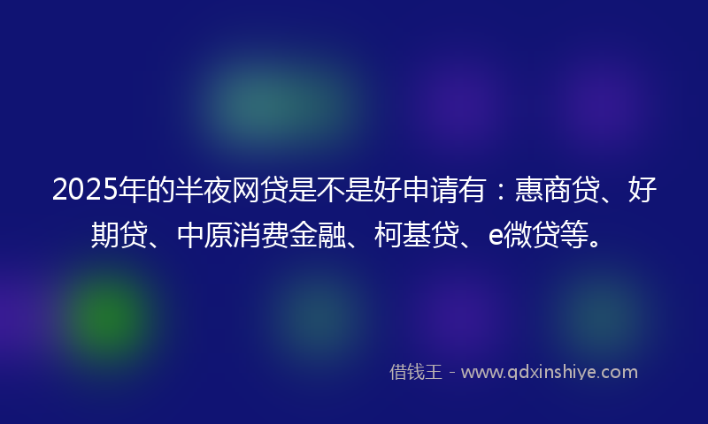 2025年的半夜网贷是不是好申请有：惠商贷、好期贷、中原消费金融、柯基贷、e微贷等。