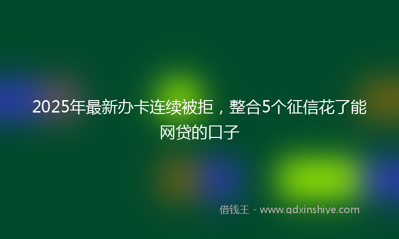 2025年最新办卡连续被拒，整合5个征信花了能网贷的口子