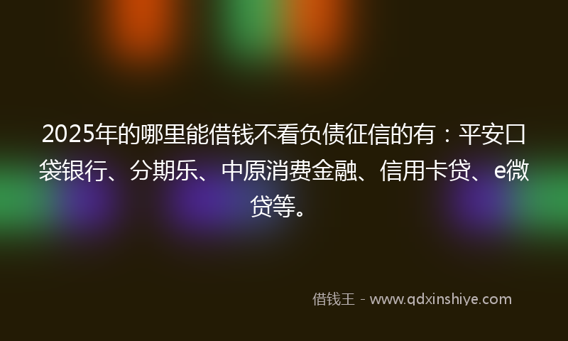 2025年的哪里能借钱不看负债征信的有：平安口袋银行、分期乐、中原消费金融、信用卡贷、e微贷等。