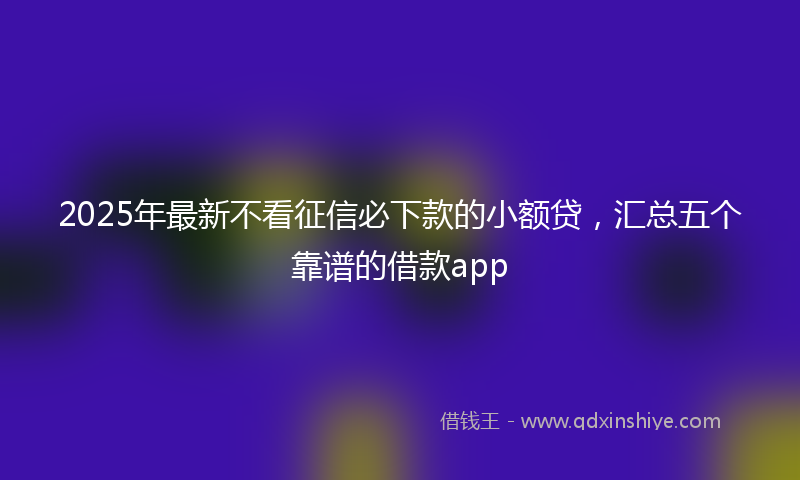 2025年最新不看征信必下款的小额贷，汇总五个靠谱的借款app
