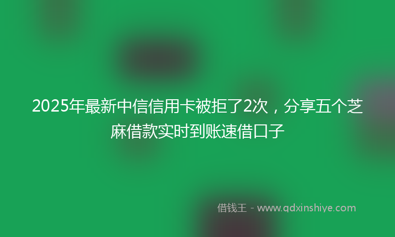2025年最新中信信用卡被拒了2次，分享五个芝麻借款实时到账速借口子