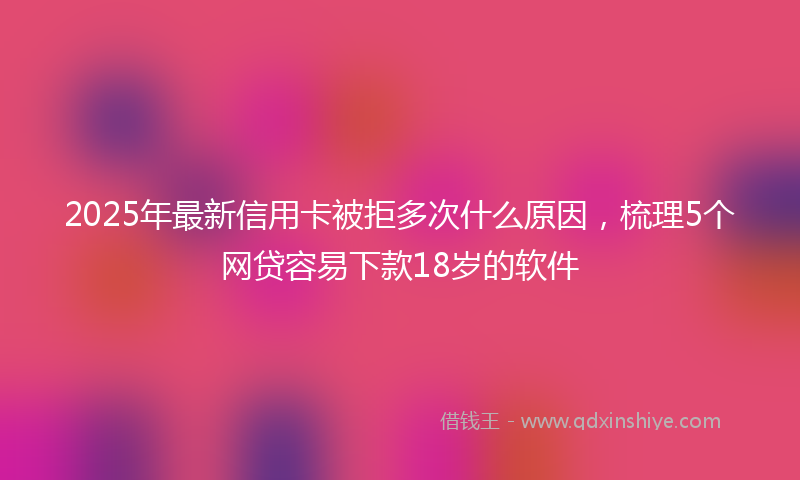 2025年最新信用卡被拒多次什么原因，梳理5个网贷容易下款18岁的软件
