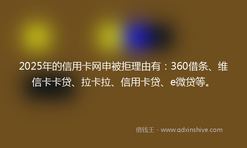 2025年的信用卡网申被拒理由有：360借条、维信卡卡贷、拉卡拉、信用卡贷、e微贷等。