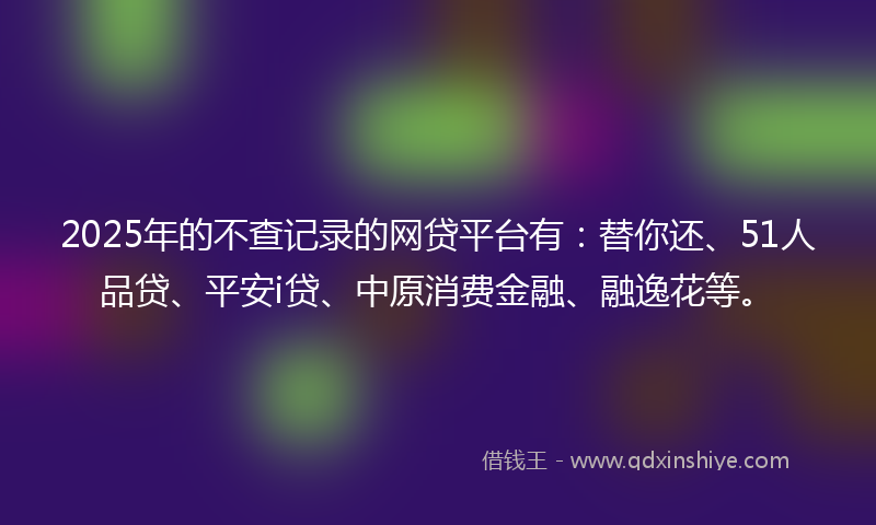 2025年的不查记录的网贷平台有：替你还、51人品贷、平安i贷、中原消费金融、融逸花等。
