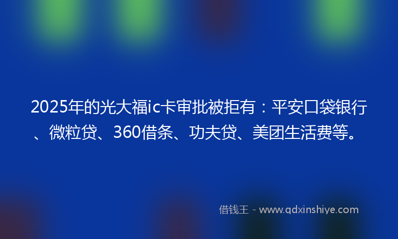 2025年的光大福ic卡审批被拒有：平安口袋银行、微粒贷、360借条、功夫贷、美团生活费等。