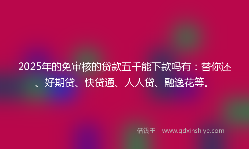 2025年的免审核的贷款五千能下款吗有：替你还、好期贷、快贷通、人人贷、融逸花等。
