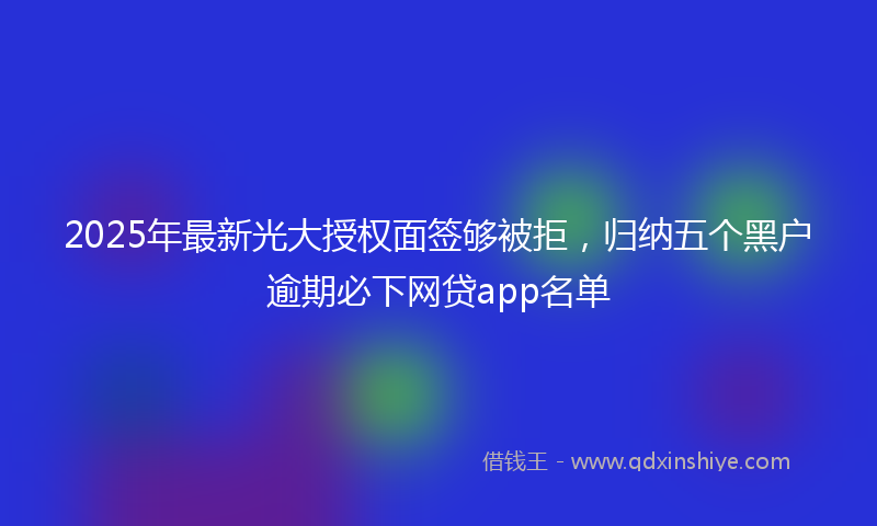 2025年最新光大授权面签够被拒，归纳五个黑户逾期必下网贷app名单