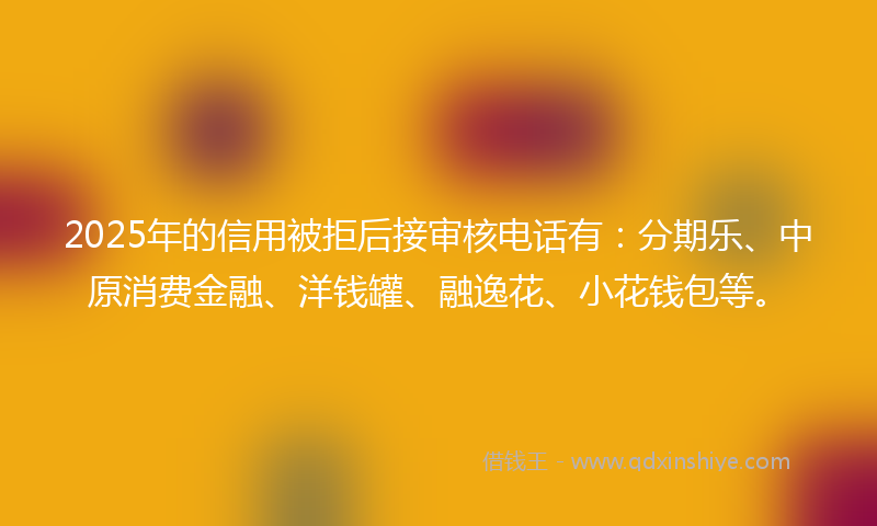 2025年的信用被拒后接审核电话有：分期乐、中原消费金融、洋钱罐、融逸花、小花钱包等。