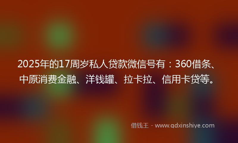 2025年的17周岁私人贷款微信号有：360借条、中原消费金融、洋钱罐、拉卡拉、信用卡贷等。