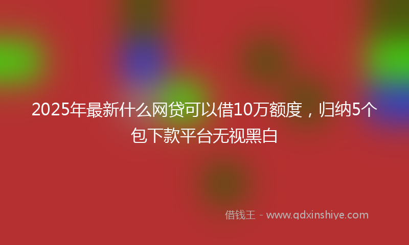 2025年最新什么网贷可以借10万额度，归纳5个包下款平台无视黑白