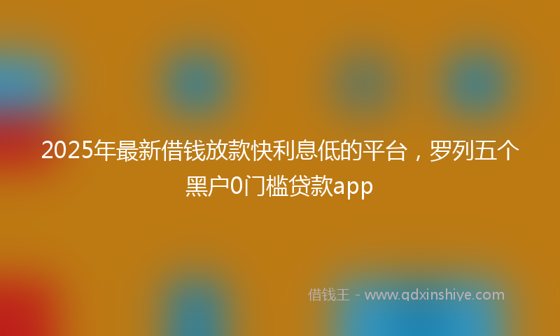 2025年最新借钱放款快利息低的平台，罗列五个黑户0门槛贷款app