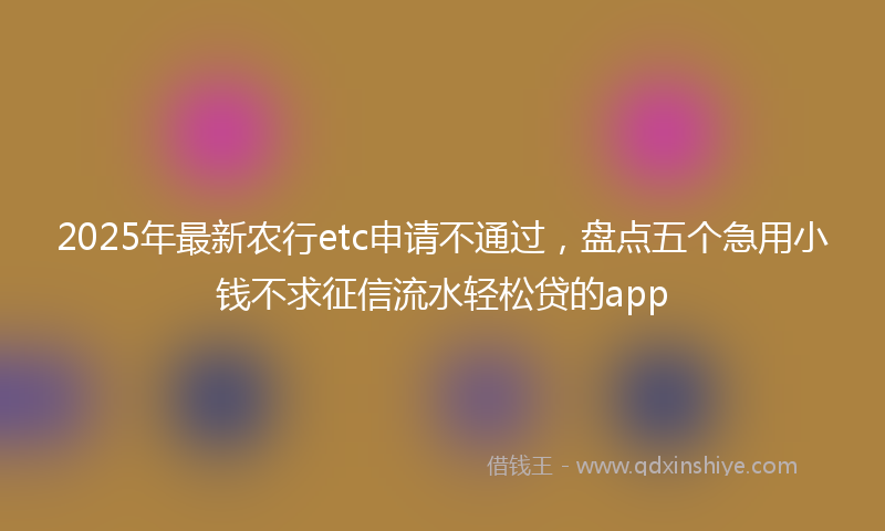 2025年最新农行etc申请不通过，盘点五个急用小钱不求征信流水轻松贷的app