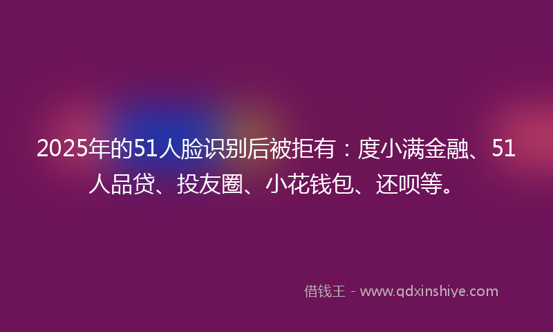 2025年的51人脸识别后被拒有：度小满金融、51人品贷、投友圈、小花钱包、还呗等。