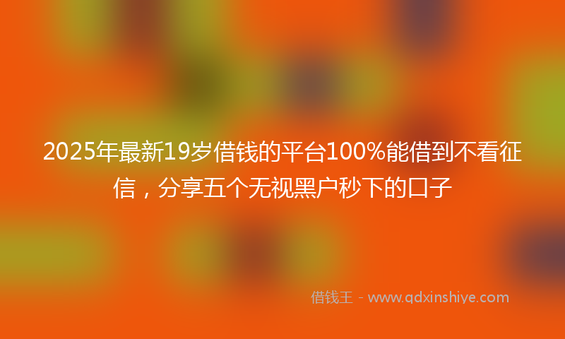 2025年最新19岁借钱的平台100%能借到不看征信，分享五个无视黑户秒下的口子