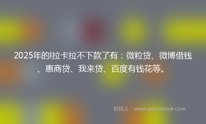 2025年的l拉卡拉不下款了有：微粒贷、微博借钱、惠商贷、我来贷、百度有钱花等。