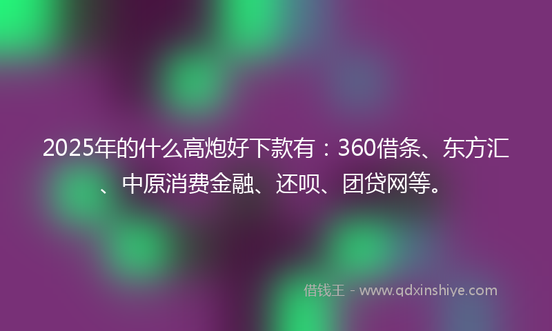 2025年的什么高炮好下款有：360借条、东方汇、中原消费金融、还呗、团贷网等。