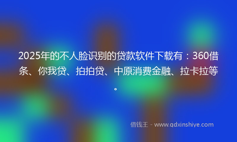 2025年的不人脸识别的贷款软件下载有：360借条、你我贷、拍拍贷、中原消费金融、拉卡拉等。