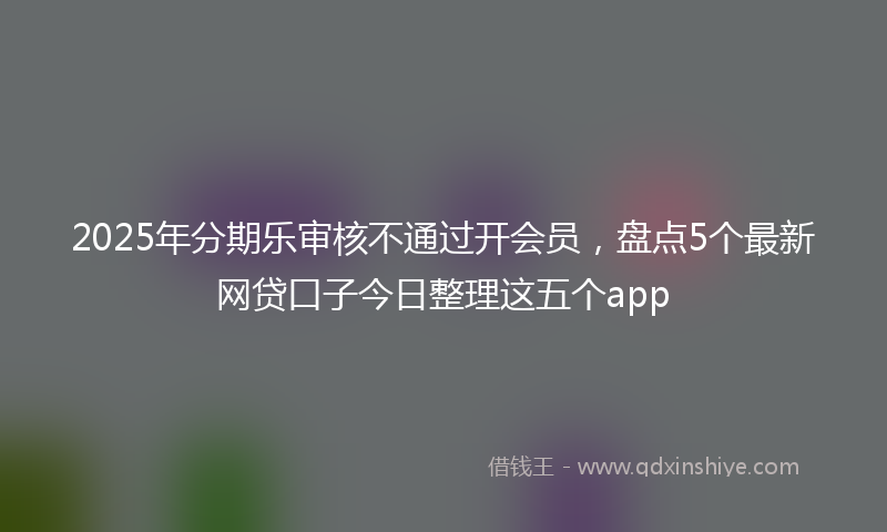 2025年分期乐审核不通过开会员，盘点5个最新网贷口子今日整理这五个app