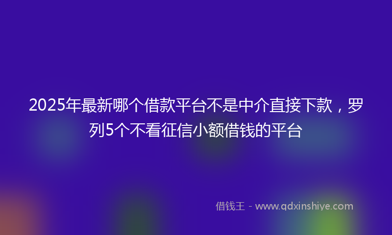 2025年最新哪个借款平台不是中介直接下款，罗列5个不看征信小额借钱的平台