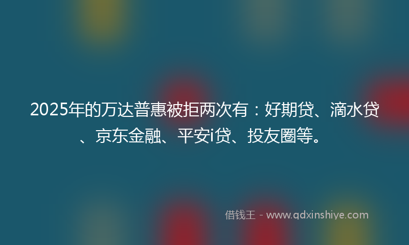 2025年的万达普惠被拒两次有：好期贷、滴水贷、京东金融、平安i贷、投友圈等。