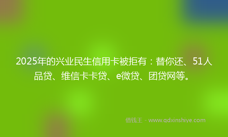 2025年的兴业民生信用卡被拒有：替你还、51人品贷、维信卡卡贷、e微贷、团贷网等。