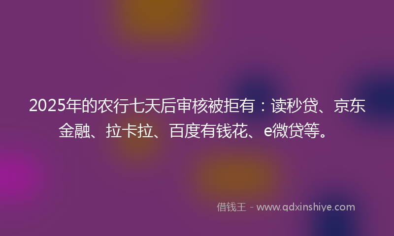 2025年的农行七天后审核被拒有：读秒贷、京东金融、拉卡拉、百度有钱花、e微贷等。