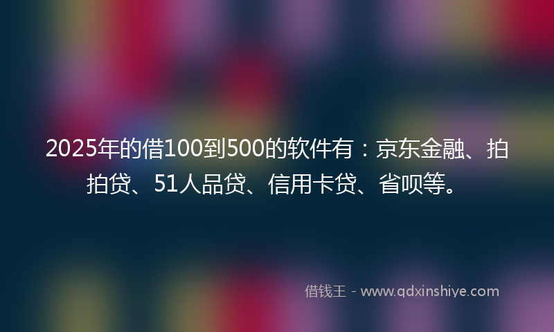 2025年的借100到500的软件有：京东金融、拍拍贷、51人品贷、信用卡贷、省呗等。