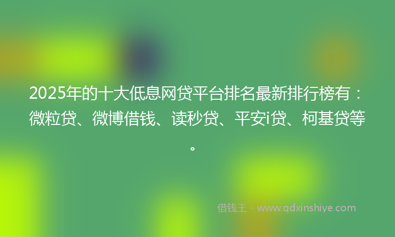 2025年的十大低息网贷平台排名最新排行榜有：微粒贷、微博借钱、读秒贷、平安i贷、柯基贷等。