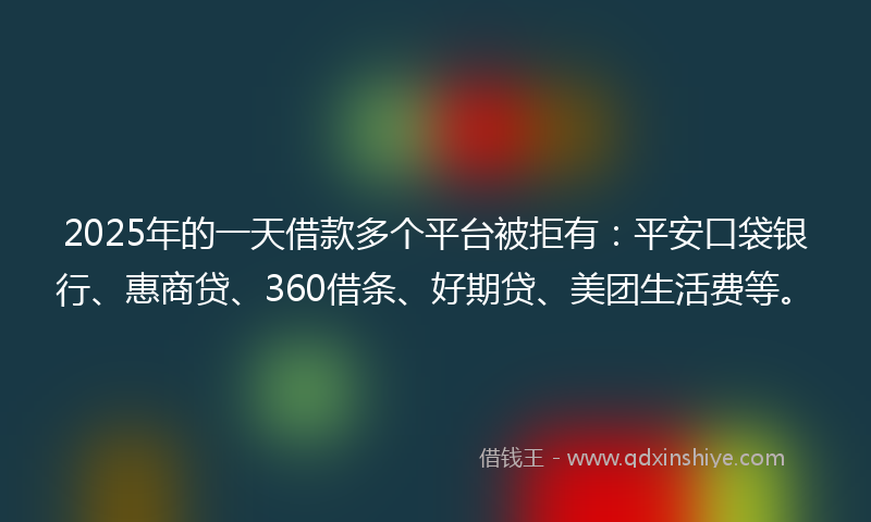 2025年的一天借款多个平台被拒有：平安口袋银行、惠商贷、360借条、好期贷、美团生活费等。