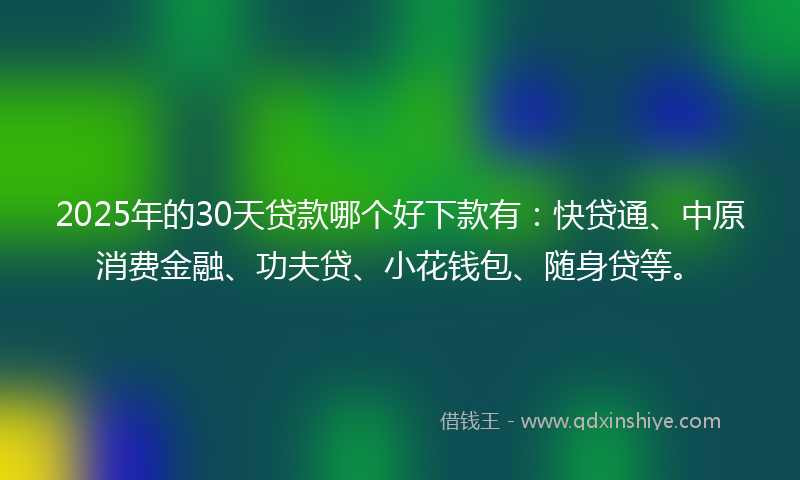 2025年的30天贷款哪个好下款有：快贷通、中原消费金融、功夫贷、小花钱包、随身贷等。