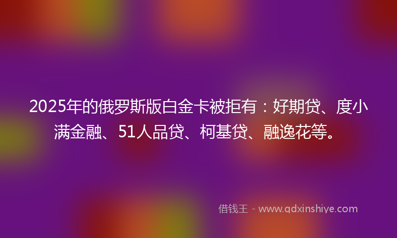 2025年的俄罗斯版白金卡被拒有：好期贷、度小满金融、51人品贷、柯基贷、融逸花等。