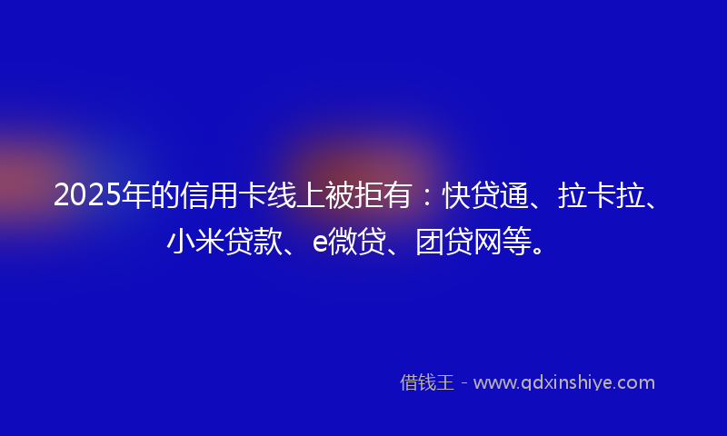 2025年的信用卡线上被拒有：快贷通、拉卡拉、小米贷款、e微贷、团贷网等。