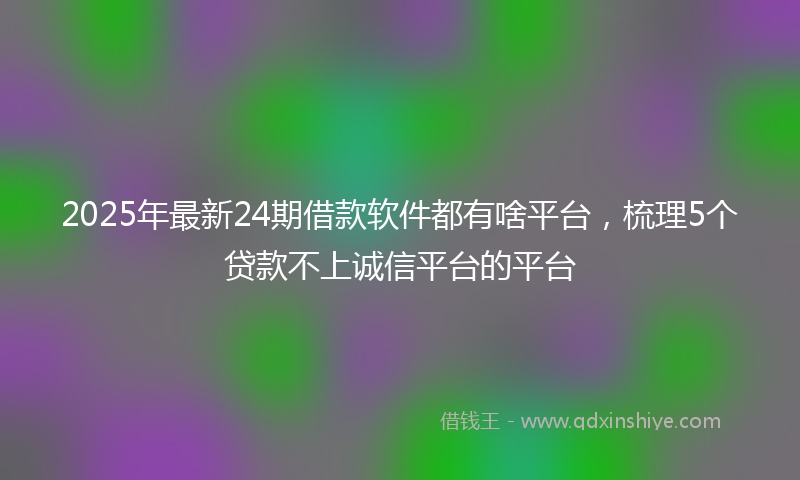 2025年最新24期借款软件都有啥平台，梳理5个贷款不上诚信平台的平台