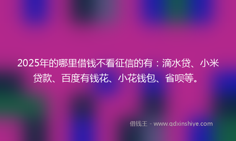 2025年的哪里借钱不看征信的有：滴水贷、小米贷款、百度有钱花、小花钱包、省呗等。