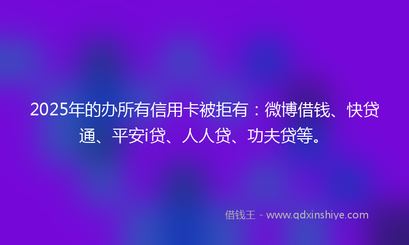 2025年的办所有信用卡被拒有：微博借钱、快贷通、平安i贷、人人贷、功夫贷等。