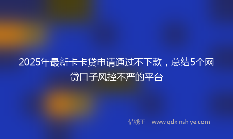2025年最新卡卡贷申请通过不下款，总结5个网贷口子风控不严的平台
