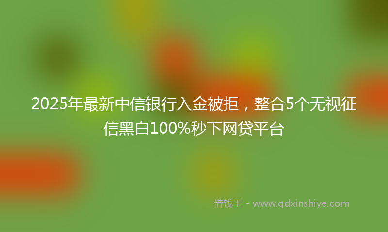 2025年最新中信银行入金被拒，整合5个无视征信黑白100%秒下网贷平台