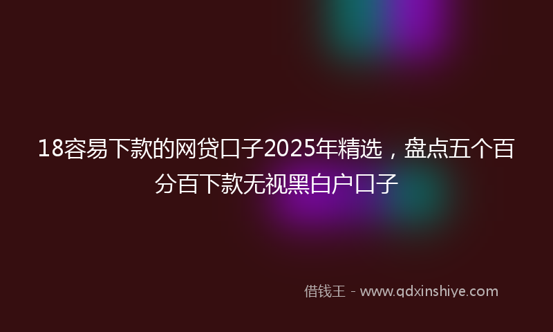 18容易下款的网贷口子2025年精选，盘点五个百分百下款无视黑白户口子