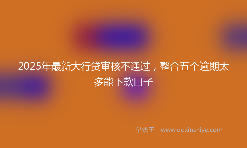 2025年最新大行贷审核不通过，整合五个逾期太多能下款口子