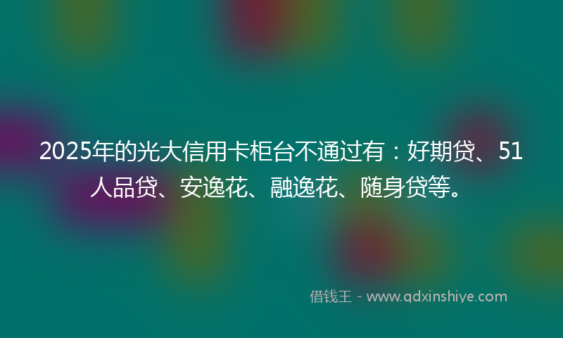 2025年的光大信用卡柜台不通过有：好期贷、51人品贷、安逸花、融逸花、随身贷等。