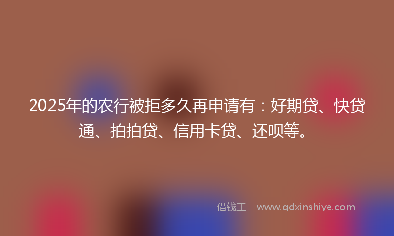2025年的农行被拒多久再申请有：好期贷、快贷通、拍拍贷、信用卡贷、还呗等。
