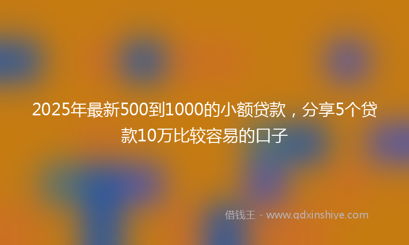 2025年最新500到1000的小额贷款，分享5个贷款10万比较容易的口子