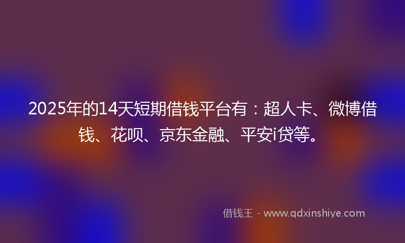 2025年的14天短期借钱平台有：超人卡、微博借钱、花呗、京东金融、平安i贷等。